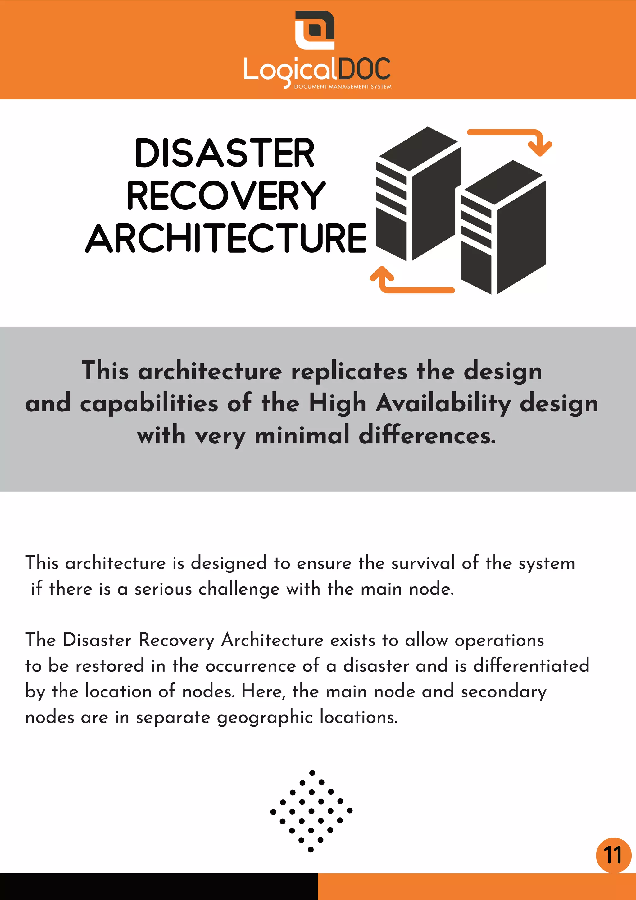 11
DISASTER
RECOVERY
ARCHITECTURE
This architecture is designed to ensure the survival of the system
if there is a serious challenge with the main node.
The Disaster Recovery Architecture exists to allow operations
to be restored in the occurrence of a disaster and is diﬀerentiated
by the location of nodes. Here, the main node and secondary
nodes are in separate geographic locations.
This architecture replicates the design
and capabilities of the High Availability design
with very minimal diﬀerences.
 