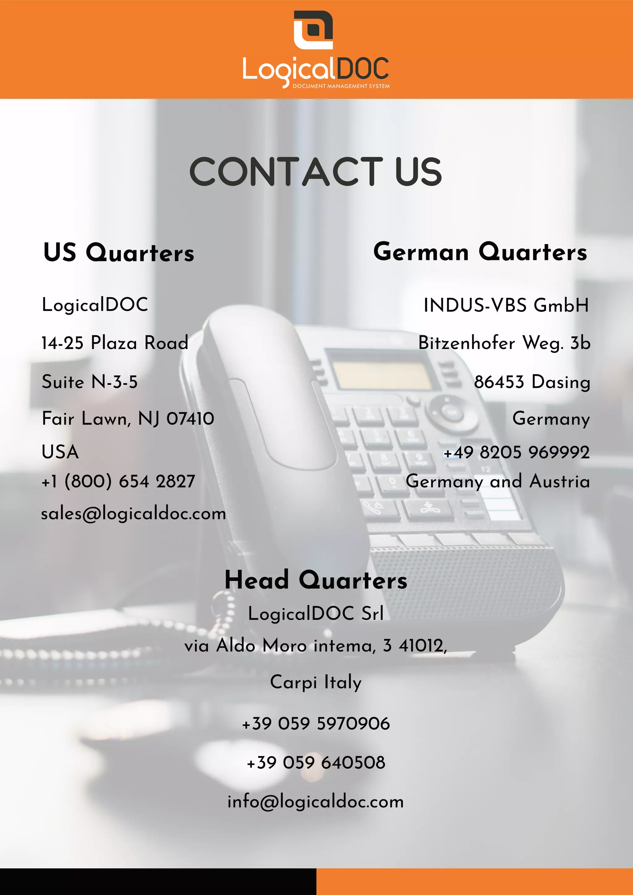 CONTACT US
US Quarters
Head Quarters
German Quarters
LogicalDOC
14-25 Plaza Road
Suite N-3-5
Fair Lawn, NJ 07410
USA
+1 (800) 654 2827
sales@logicaldoc.com
INDUS-VBS GmbH
Bitzenhofer Weg. 3b
86453 Dasing
Germany
+49 8205 969992
Germany and Austria
LogicalDOC Srl
via Aldo Moro intema, 3 41012,
Carpi Italy
+39 059 5970906
+39 059 640508
info@logicaldoc.com
 