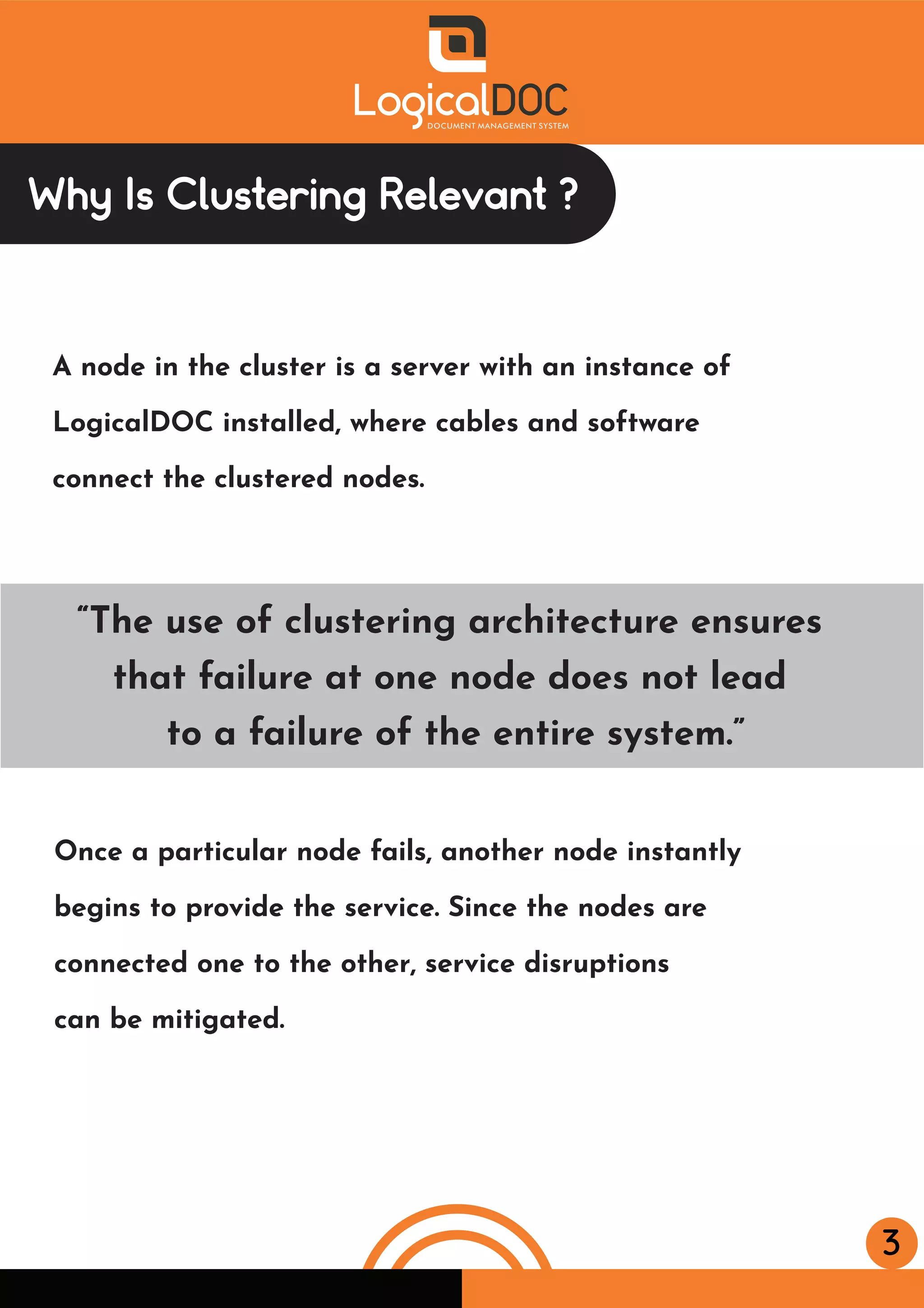 3
Why Is Clustering Relevant ?
A node in the cluster is a server with an instance of
LogicalDOC installed, where cables and software
connect the clustered nodes.
Once a particular node fails, another node instantly
begins to provide the service. Since the nodes are
connected one to the other, service disruptions
can be mitigated.
“The use of clustering architecture ensures
that failure at one node does not lead
to a failure of the entire system.”
 