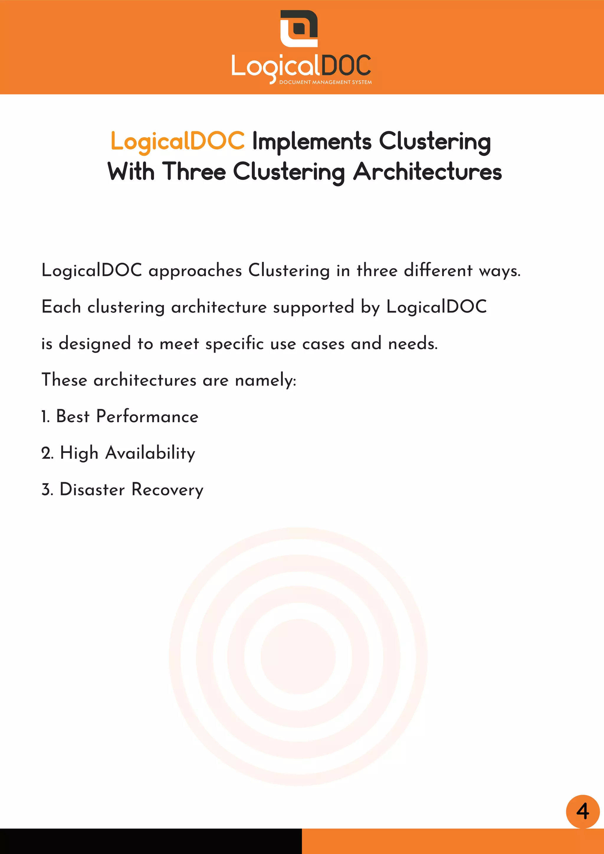 4
LogicalDOC Implements Clustering
With Three Clustering Architectures
LogicalDOC approaches Clustering in three diﬀerent ways.
Each clustering architecture supported by LogicalDOC
is designed to meet speciﬁc use cases and needs.
These architectures are namely:
1. Best Performance
2. High Availability
3. Disaster Recovery
 