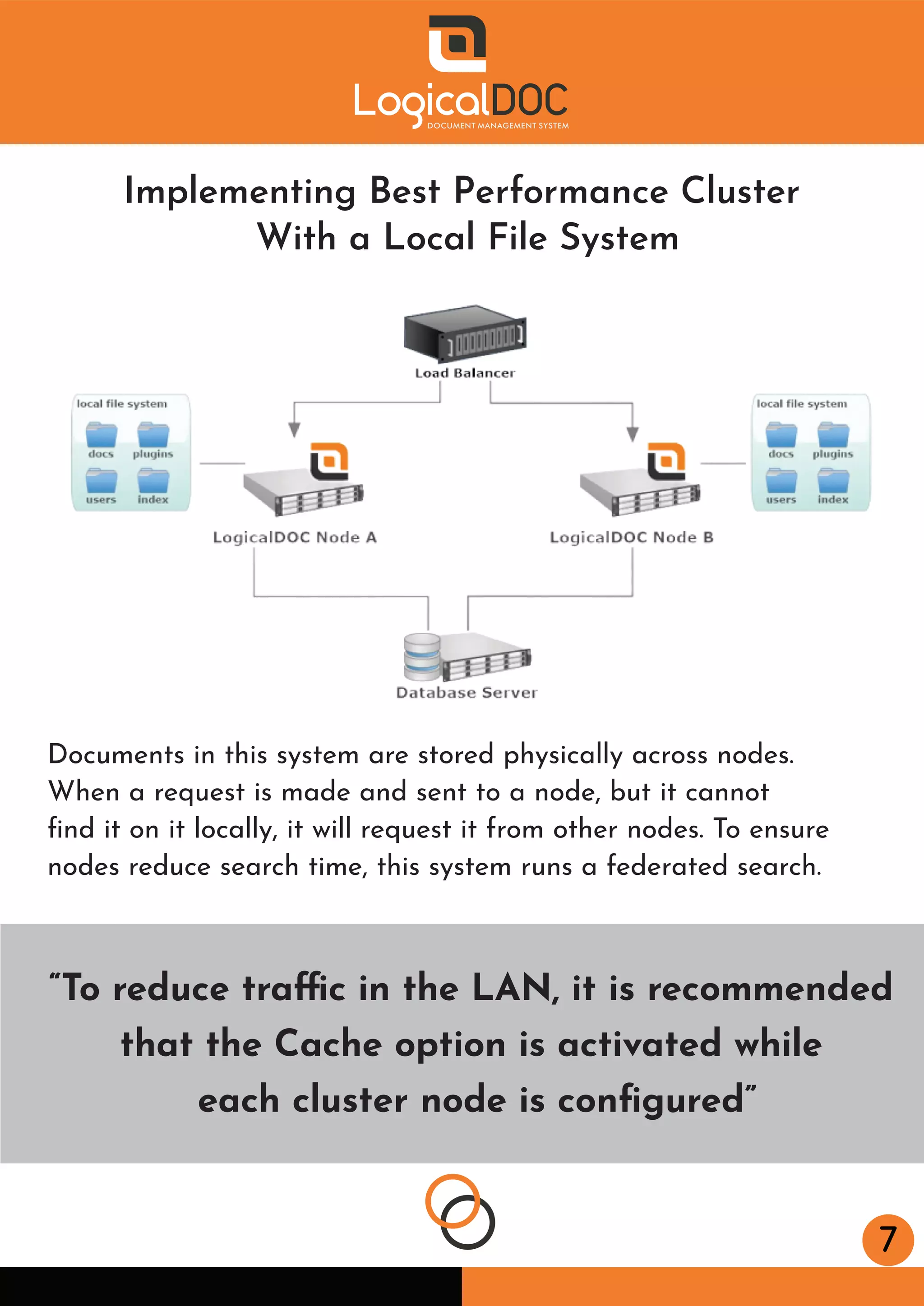 7
“To reduce traffic in the LAN, it is recommended
that the Cache option is activated while
each cluster node is conﬁgured”
Implementing Best Performance Cluster
With a Local File System
Documents in this system are stored physically across nodes.
When a request is made and sent to a node, but it cannot
ﬁnd it on it locally, it will request it from other nodes. To ensure
nodes reduce search time, this system runs a federated search.
 