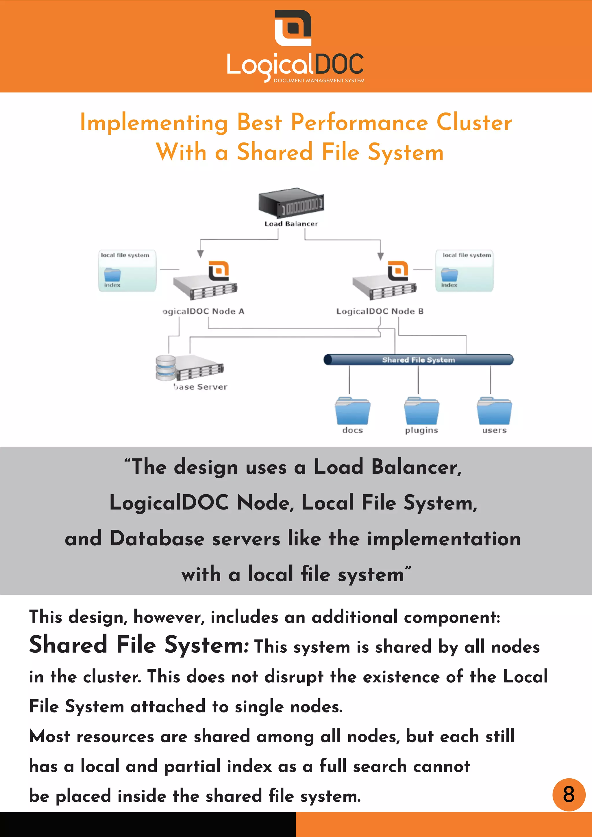 8
Implementing Best Performance Cluster
With a Shared File System
“The design uses a Load Balancer,
LogicalDOC Node, Local File System,
and Database servers like the implementation
with a local ﬁle system”
This design, however, includes an additional component:
Shared File System: This system is shared by all nodes
in the cluster. This does not disrupt the existence of the Local
File System attached to single nodes.
Most resources are shared among all nodes, but each still
has a local and partial index as a full search cannot
be placed inside the shared ﬁle system.
 