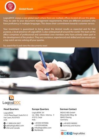 logicaldoc
Follow us
Global Reach
LogicalDOC enjoys a vast global reach where there are multiple offices located all over the globe.
Thus, to cater to your document management requirements, there are different assistants who
have proficiency in multiple languages. This shows their commitment towards customer service.
Your investment is guaranteed to bring about the desired results as expected and for that
purpose, a local presence of LogicalDOC is also widespread all around the world. The team at the
office comprises of professional and committed crew members who have actively taken part in
the development of the product. They are courteous, experienced and skilled and can ensure you
a top notch service solving all your queries.
So, search for it and view the documents now!
Head Quarters
LogicalDOC
14-25 Plaza Road | Suite N-3-5
Fair Lawn, NJ 07410
USA
Europe Quarters
LogicalDOC Srl
via Aldo Moro Interna, 3
41012, Carpi
Italy
+1 (800) 654 2827
sales@logicaldoc.com
USA and Canada
+39 059 5970906
+39 059 640508
info@logicaldoc.com
Worldwide
German Contact
INDUS-VBS GmbH
Bitzenhofer Weg, 3b
86453 Dasing
Germany
+49 8205 969992
Germany and Austria
 