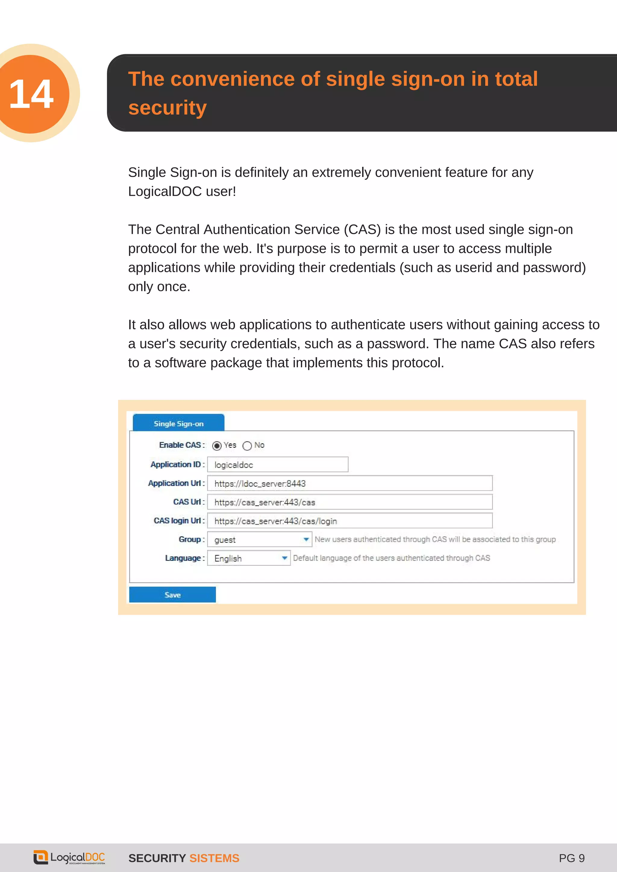 SECURITY SISTEMS PG 9
14
Single Sign-on is definitely an extremely convenient feature for any
LogicalDOC user!
The Central Authentication Service (CAS) is the most used single sign-on
protocol for the web. It's purpose is to permit a user to access multiple
applications while providing their credentials (such as userid and password)
only once.
It also allows web applications to authenticate users without gaining access to
a user's security credentials, such as a password. The name CAS also refers
to a software package that implements this protocol.
The convenience of single sign-on in total
security
 