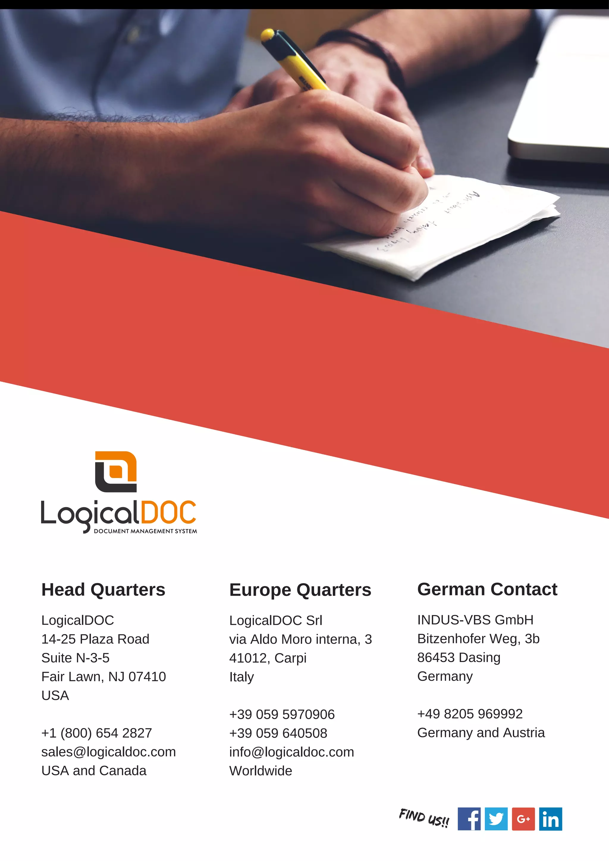 Head Quarters
LogicalDOC
14-25 Plaza Road
Suite N-3-5
Fair Lawn, NJ 07410
USA
+1 (800) 654 2827
sales@logicaldoc.com
USA and Canada
Europe Quarters
LogicalDOC Srl
via Aldo Moro interna, 3
41012, Carpi
Italy
+39 059 5970906
+39 059 640508
info@logicaldoc.com
Worldwide
German Contact
INDUS-VBS GmbH
Bitzenhofer Weg, 3b
86453 Dasing
Germany
+49 8205 969992
Germany and Austria
FIND Us!!
 