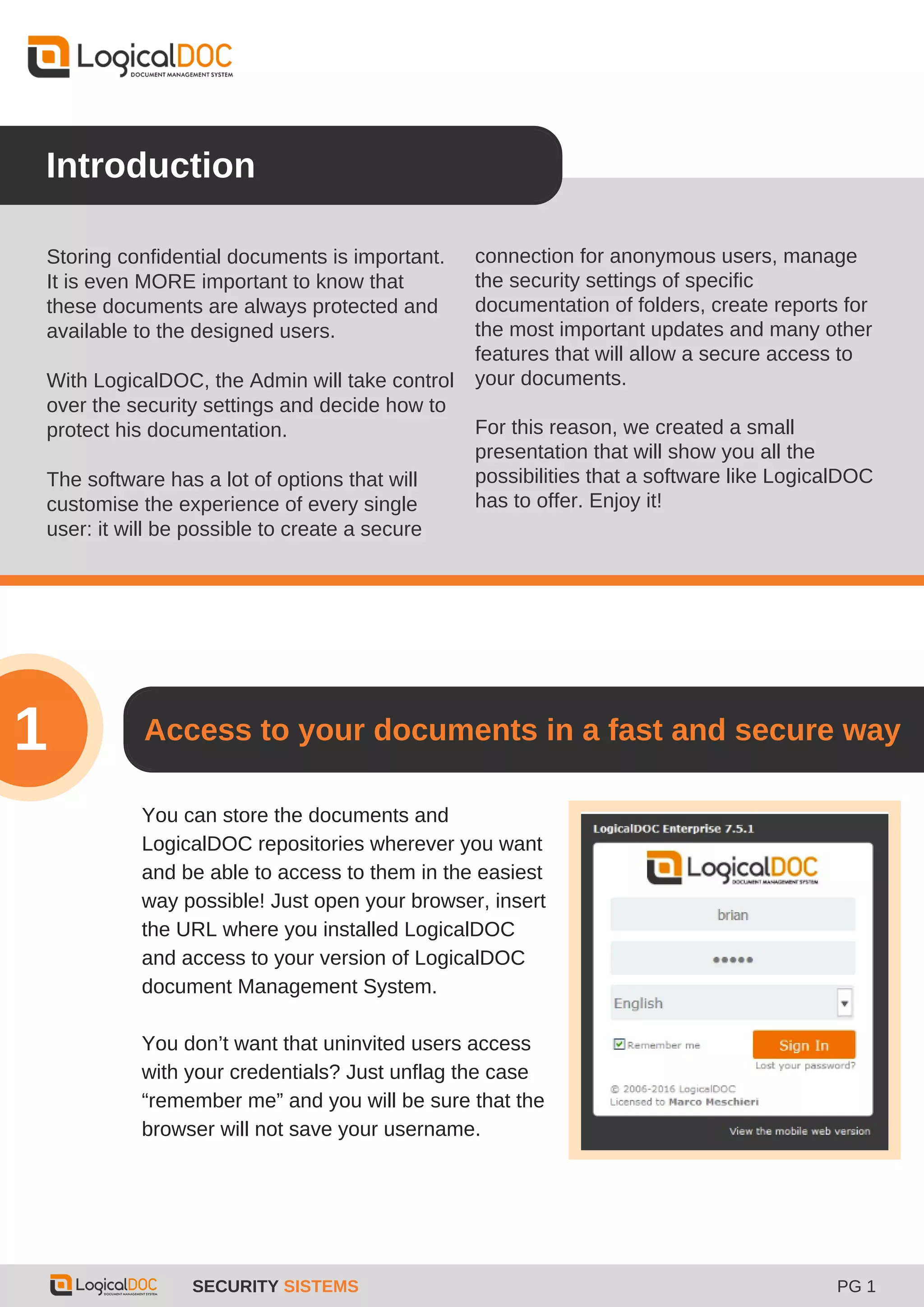 Introduction
Storing confidential documents is important.
It is even MORE important to know that
these documents are always protected and
available to the designed users.
With LogicalDOC, the Admin will take control
over the security settings and decide how to
protect his documentation.
The software has a lot of options that will
customise the experience of every single
user: it will be possible to create a secure
You can store the documents and
LogicalDOC repositories wherever you want
and be able to access to them in the easiest
way possible! Just open your browser, insert
the URL where you installed LogicalDOC
and access to your version of LogicalDOC
document Management System.
You don’t want that uninvited users access
with your credentials? Just unflag the case
“remember me” and you will be sure that the
browser will not save your username.
Access to your documents in a fast and secure way
SECURITY SISTEMS PG 1
1
connection for anonymous users, manage
the security settings of specific
documentation of folders, create reports for
the most important updates and many other
features that will allow a secure access to
your documents.
For this reason, we created a small
presentation that will show you all the
possibilities that a software like LogicalDOC
has to offer. Enjoy it!
 