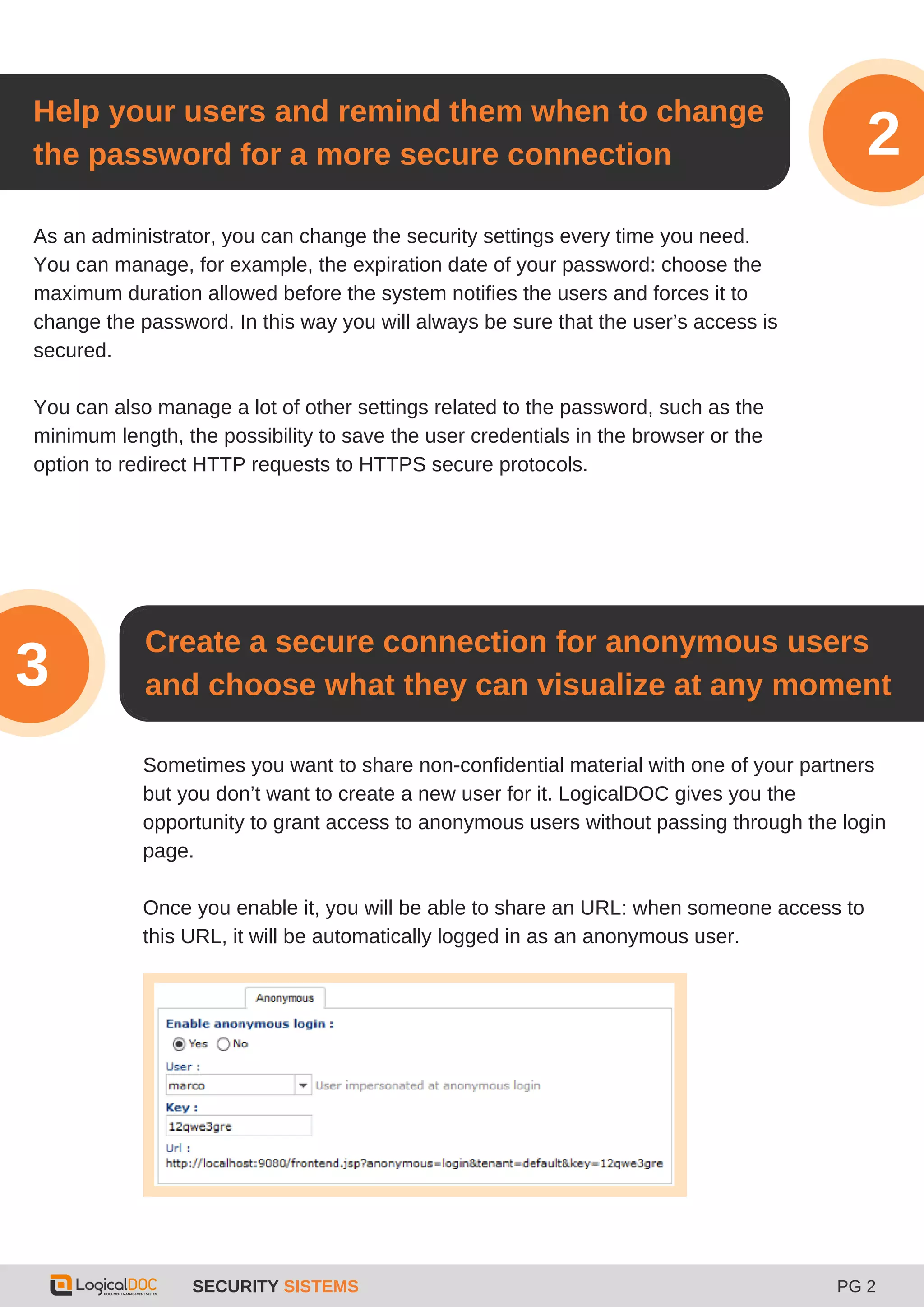 As an administrator, you can change the security settings every time you need.
You can manage, for example, the expiration date of your password: choose the
maximum duration allowed before the system notifies the users and forces it to
change the password. In this way you will always be sure that the user’s access is
secured.
You can also manage a lot of other settings related to the password, such as the
minimum length, the possibility to save the user credentials in the browser or the
option to redirect HTTP requests to HTTPS secure protocols.
Help your users and remind them when to change
the password for a more secure connection
SECURITY SISTEMS PG 2
2
Create a secure connection for anonymous users
and choose what they can visualize at any moment3
Sometimes you want to share non-confidential material with one of your partners
but you don’t want to create a new user for it. LogicalDOC gives you the
opportunity to grant access to anonymous users without passing through the login
page.
Once you enable it, you will be able to share an URL: when someone access to
this URL, it will be automatically logged in as an anonymous user.
 