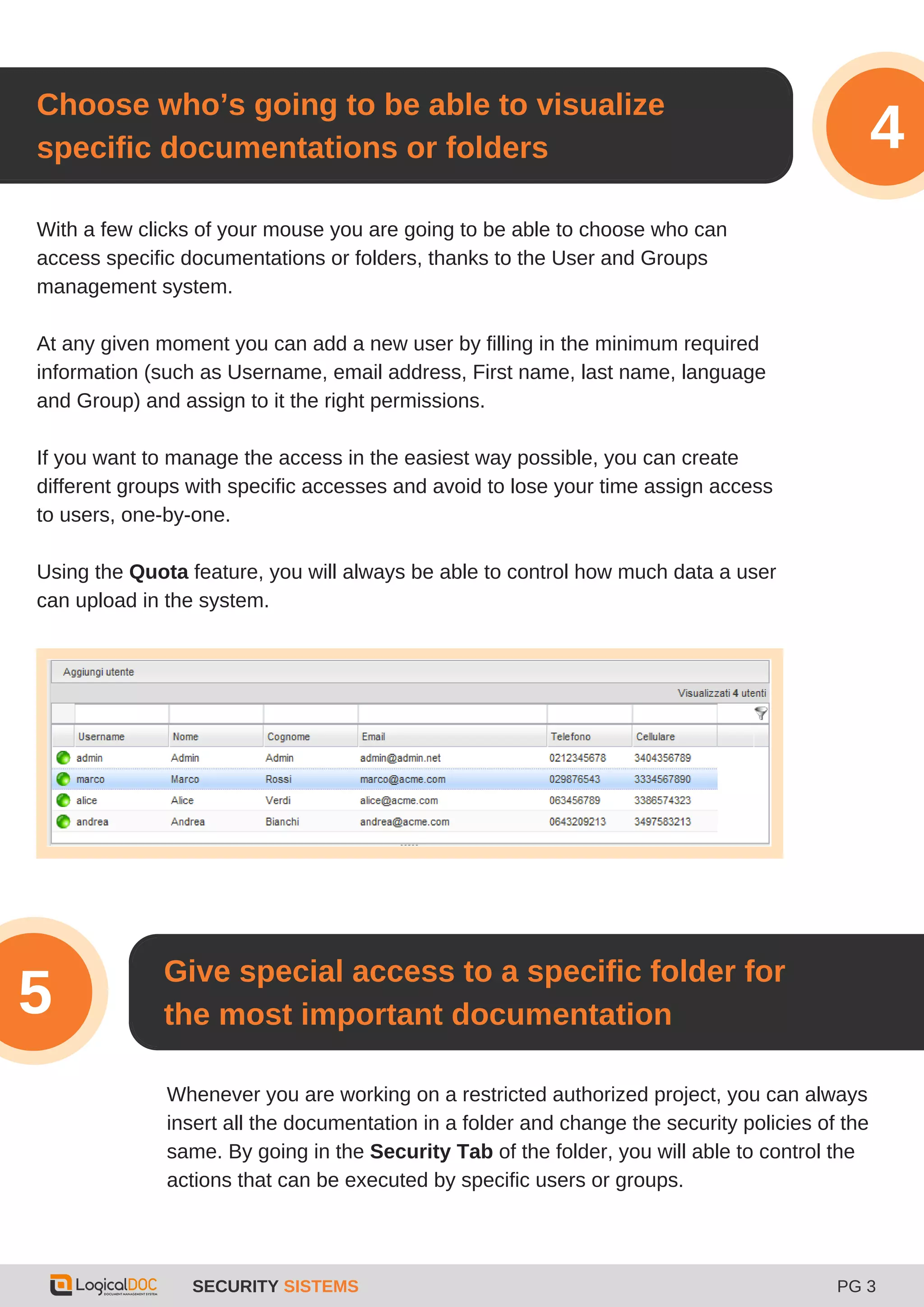 SECURITY SISTEMS PG 3
3
With a few clicks of your mouse you are going to be able to choose who can
access specific documentations or folders, thanks to the User and Groups
management system.
At any given moment you can add a new user by filling in the minimum required
information (such as Username, email address, First name, last name, language
and Group) and assign to it the right permissions.
If you want to manage the access in the easiest way possible, you can create
different groups with specific accesses and avoid to lose your time assign access
to users, one-by-one.
Using the Quota feature, you will always be able to control how much data a user
can upload in the system.
Choose who’s going to be able to visualize
specific documentations or folders 4
Give special access to a specific folder for
the most important documentation5
Whenever you are working on a restricted authorized project, you can always
insert all the documentation in a folder and change the security policies of the
same. By going in the Security Tab of the folder, you will able to control the
actions that can be executed by specific users or groups.
 
