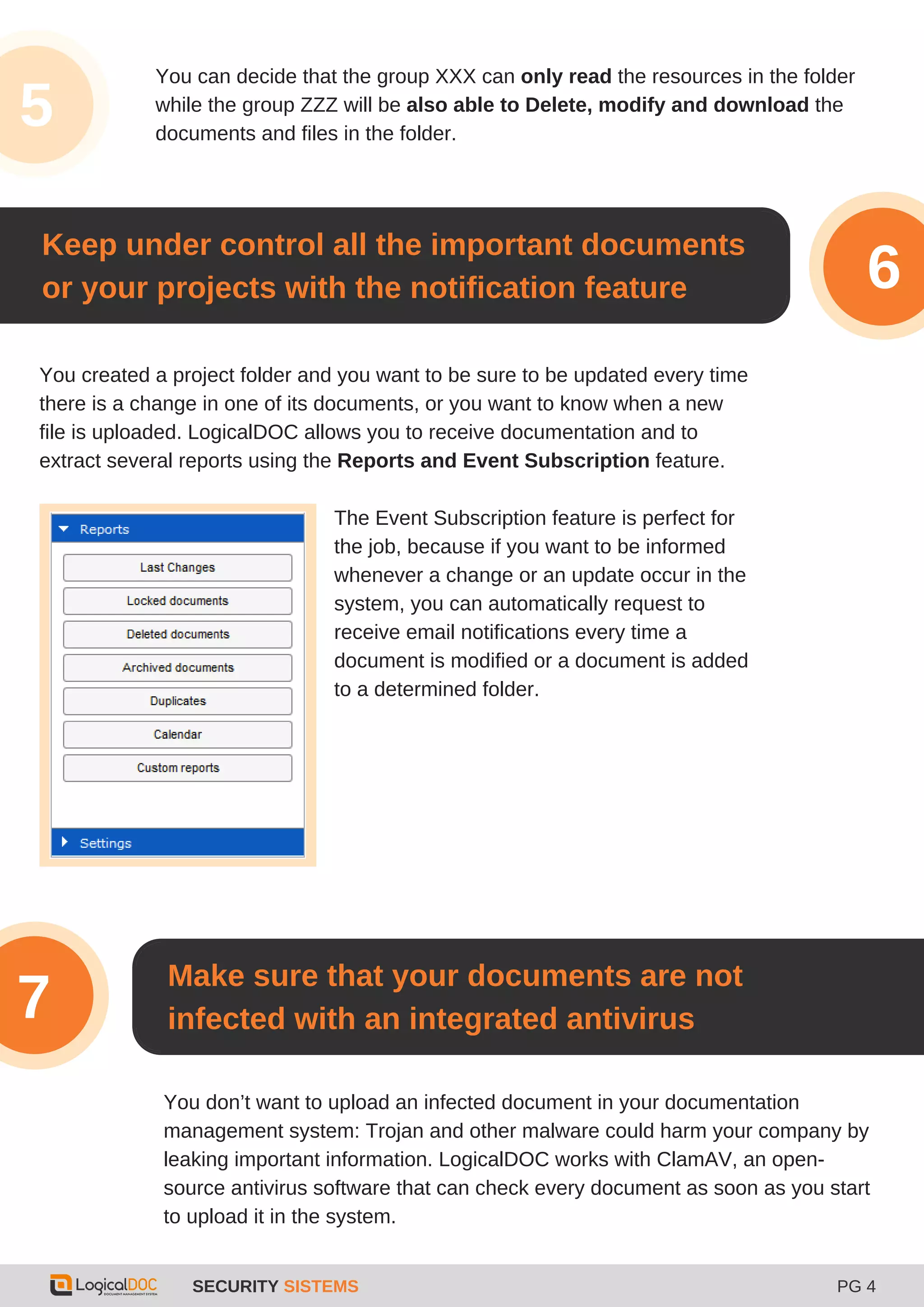 SECURITY SISTEMS PG 4
3
5
You can decide that the group XXX can only read the resources in the folder
while the group ZZZ will be also able to Delete, modify and download the
documents and files in the folder.
You created a project folder and you want to be sure to be updated every time
there is a change in one of its documents, or you want to know when a new
file is uploaded. LogicalDOC allows you to receive documentation and to
extract several reports using the Reports and Event Subscription feature.
Keep under control all the important documents
or your projects with the notification feature 6
The Event Subscription feature is perfect for
the job, because if you want to be informed
whenever a change or an update occur in the
system, you can automatically request to
receive email notifications every time a
document is modified or a document is added
to a determined folder.
Make sure that your documents are not
infected with an integrated antivirus7
You don’t want to upload an infected document in your documentation
management system: Trojan and other malware could harm your company by
leaking important information. LogicalDOC works with ClamAV, an open-
source antivirus software that can check every document as soon as you start
to upload it in the system.
 