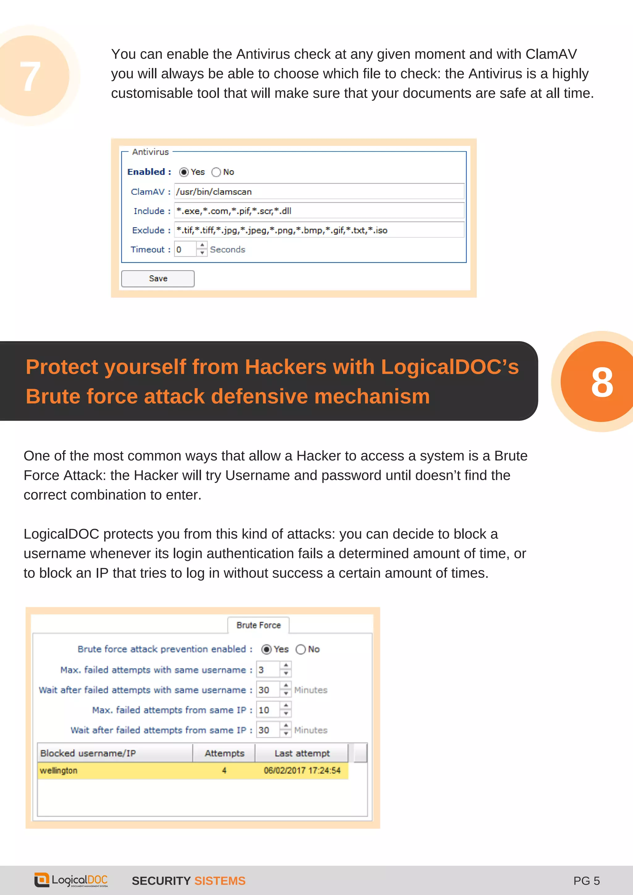 SECURITY SISTEMS PG 5
3
You can enable the Antivirus check at any given moment and with ClamAV
you will always be able to choose which file to check: the Antivirus is a highly
customisable tool that will make sure that your documents are safe at all time.
One of the most common ways that allow a Hacker to access a system is a Brute
Force Attack: the Hacker will try Username and password until doesn’t find the
correct combination to enter.
LogicalDOC protects you from this kind of attacks: you can decide to block a
username whenever its login authentication fails a determined amount of time, or
to block an IP that tries to log in without success a certain amount of times.
Protect yourself from Hackers with LogicalDOC’s
Brute force attack defensive mechanism 8
7
 