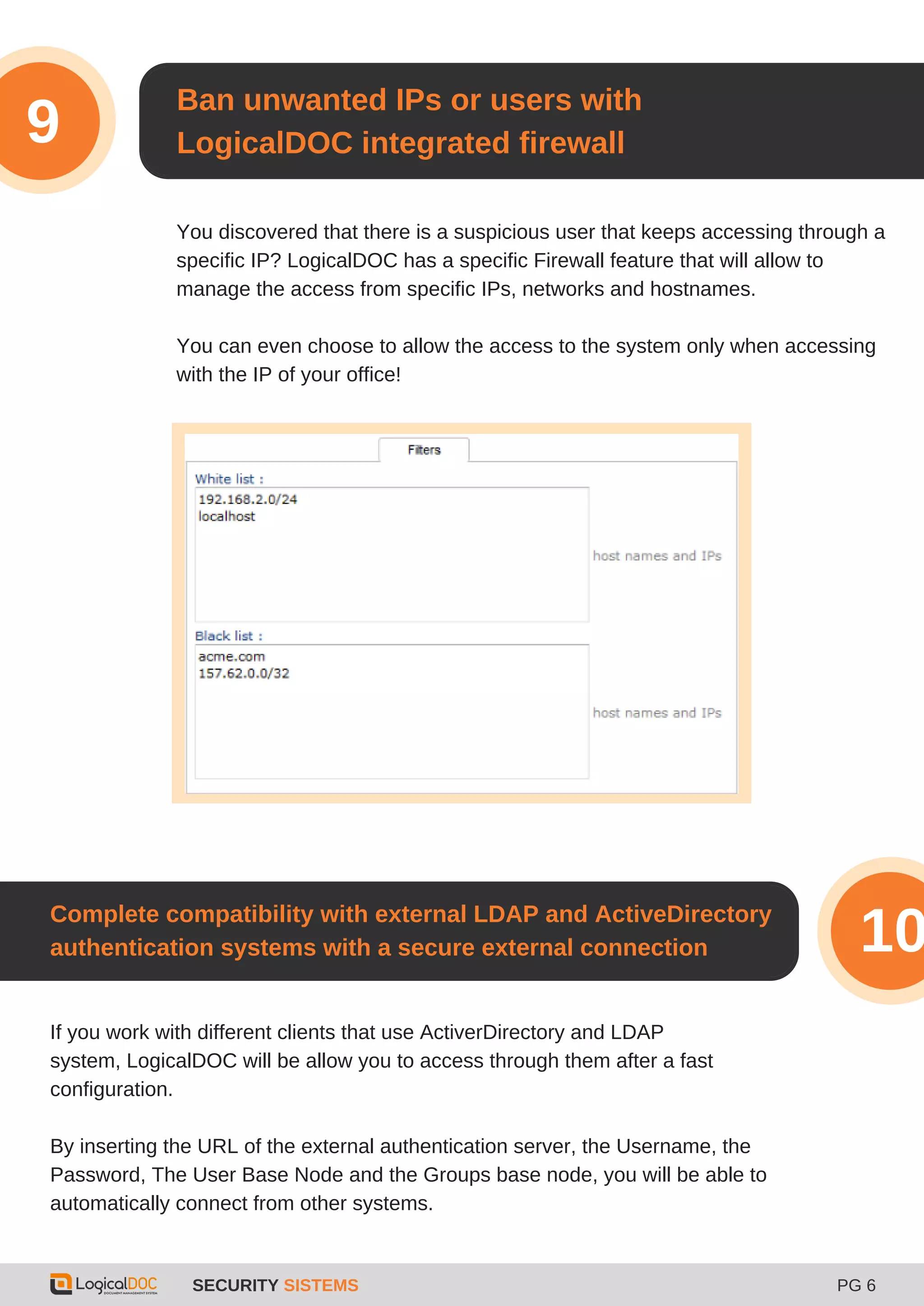 SECURITY SISTEMS PG 6
Ban unwanted IPs or users with
LogicalDOC integrated firewall9
You discovered that there is a suspicious user that keeps accessing through a
specific IP? LogicalDOC has a specific Firewall feature that will allow to
manage the access from specific IPs, networks and hostnames.
You can even choose to allow the access to the system only when accessing
with the IP of your office!
If you work with different clients that use ActiverDirectory and LDAP
system, LogicalDOC will be allow you to access through them after a fast
configuration.
By inserting the URL of the external authentication server, the Username, the
Password, The User Base Node and the Groups base node, you will be able to
automatically connect from other systems.
Complete compatibility with external LDAP and ActiveDirectory
authentication systems with a secure external connection 10
 