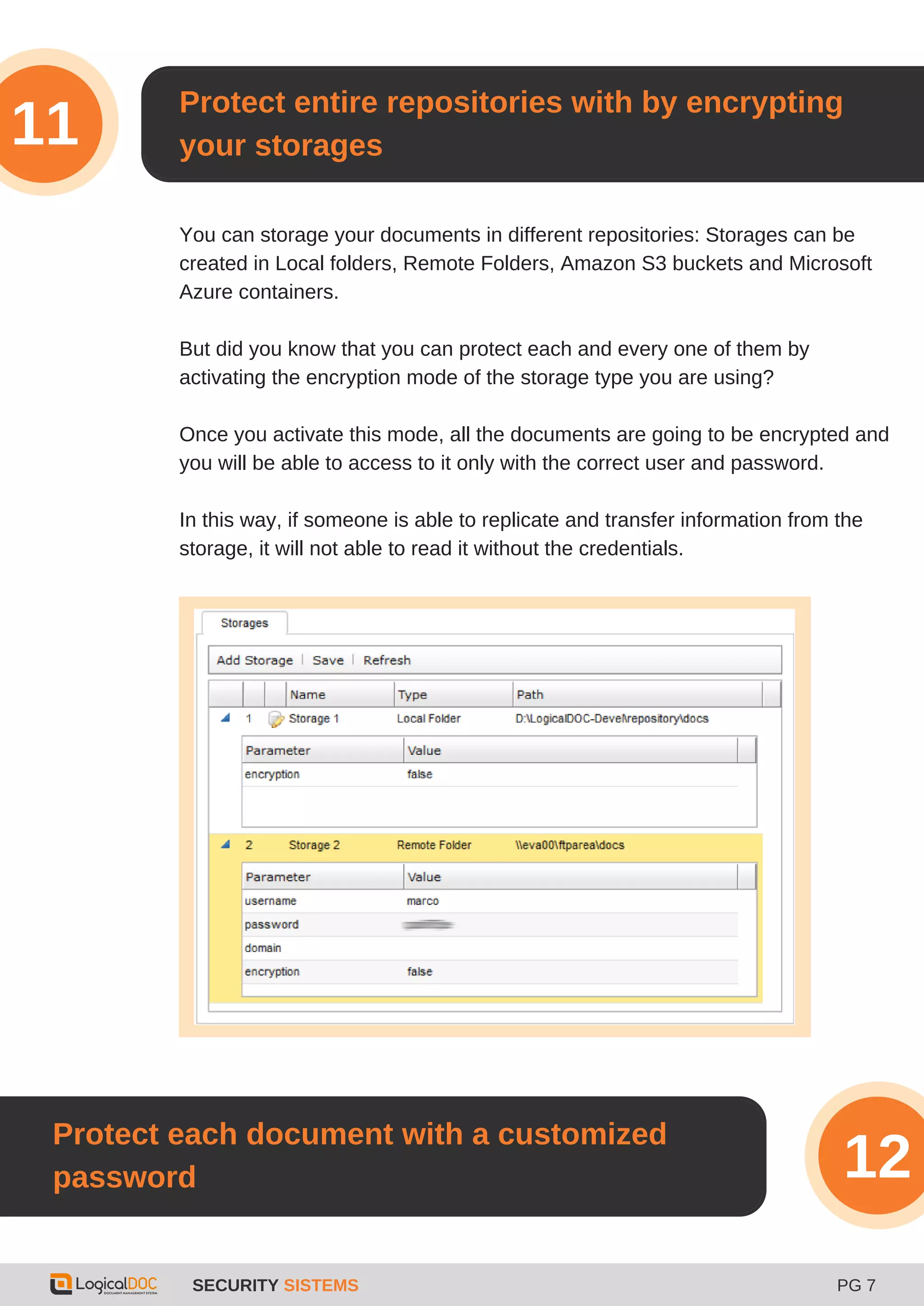 SECURITY SISTEMS PG 7
3
Protect entire repositories with by encrypting
your storages11
You can storage your documents in different repositories: Storages can be
created in Local folders, Remote Folders, Amazon S3 buckets and Microsoft
Azure containers.
But did you know that you can protect each and every one of them by
activating the encryption mode of the storage type you are using?
Once you activate this mode, all the documents are going to be encrypted and
you will be able to access to it only with the correct user and password.
In this way, if someone is able to replicate and transfer information from the
storage, it will not able to read it without the credentials.
Protect each document with a customized
password 12
 