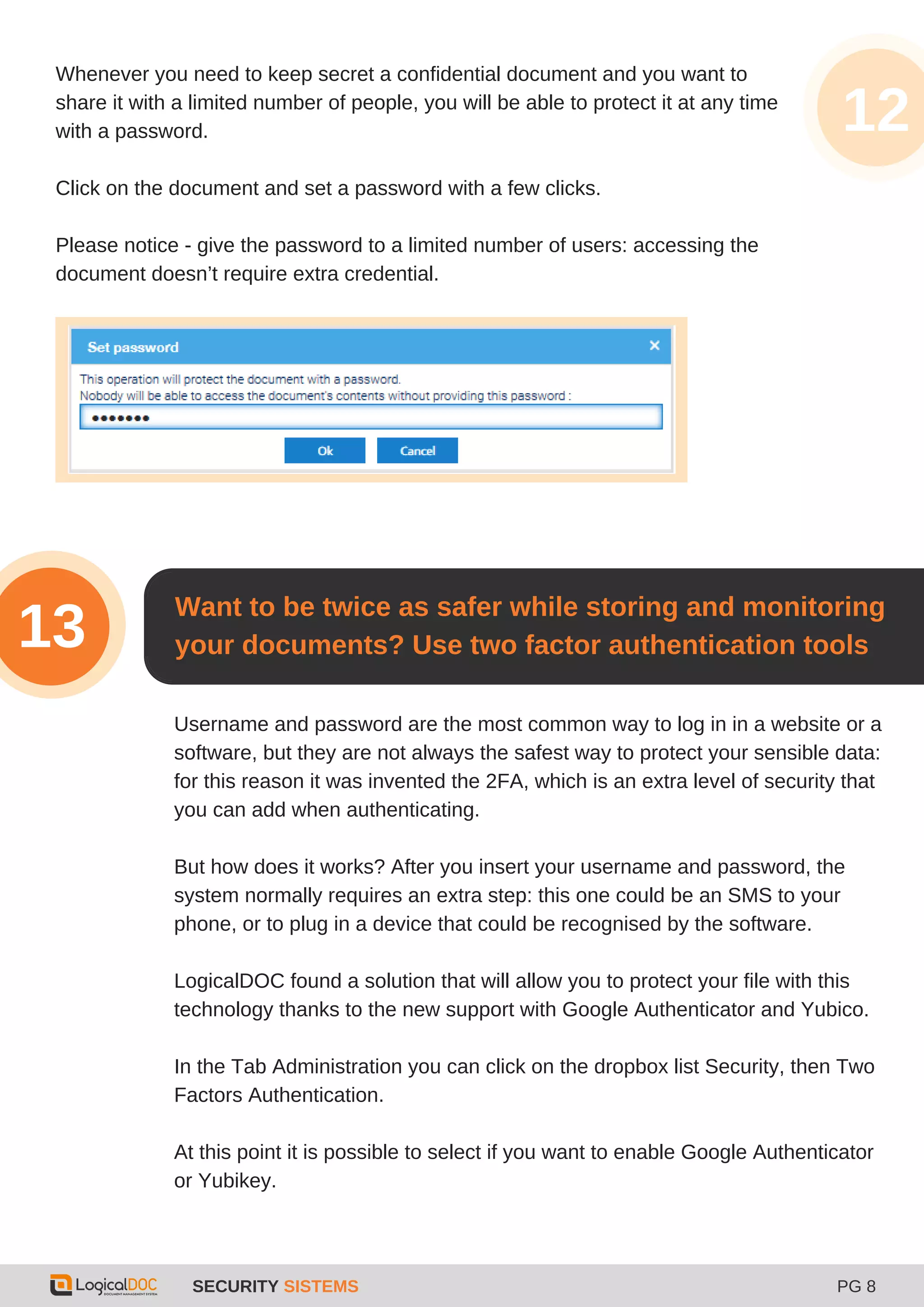SECURITY SISTEMS PG 8
Whenever you need to keep secret a confidential document and you want to
share it with a limited number of people, you will be able to protect it at any time
with a password.
Click on the document and set a password with a few clicks.
Please notice - give the password to a limited number of users: accessing the
document doesn’t require extra credential.
12
Want to be twice as safer while storing and monitoring
your documents? Use two factor authentication tools13
Username and password are the most common way to log in in a website or a
software, but they are not always the safest way to protect your sensible data:
for this reason it was invented the 2FA, which is an extra level of security that
you can add when authenticating.
But how does it works? After you insert your username and password, the
system normally requires an extra step: this one could be an SMS to your
phone, or to plug in a device that could be recognised by the software.
LogicalDOC found a solution that will allow you to protect your file with this
technology thanks to the new support with Google Authenticator and Yubico.
In the Tab Administration you can click on the dropbox list Security, then Two
Factors Authentication.
At this point it is possible to select if you want to enable Google Authenticator
or Yubikey.
 