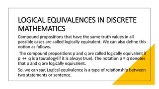 LOGICAL EQUIVALENCES IN DISCRETE
MATHEMATICS
Compound propositions that have the same truth values in all
possible cases are called logically equivalent. We can also deﬁne this
notion as follows.
The compound propositions p and q are called logically equivalent if
p ↔ q is a tautology(if it is always true). The notation p ≡ q denotes
that p and q are logically equivalent.
So, we can say, Logical equivalence is a type of relationship between
two statements or sentence.
 