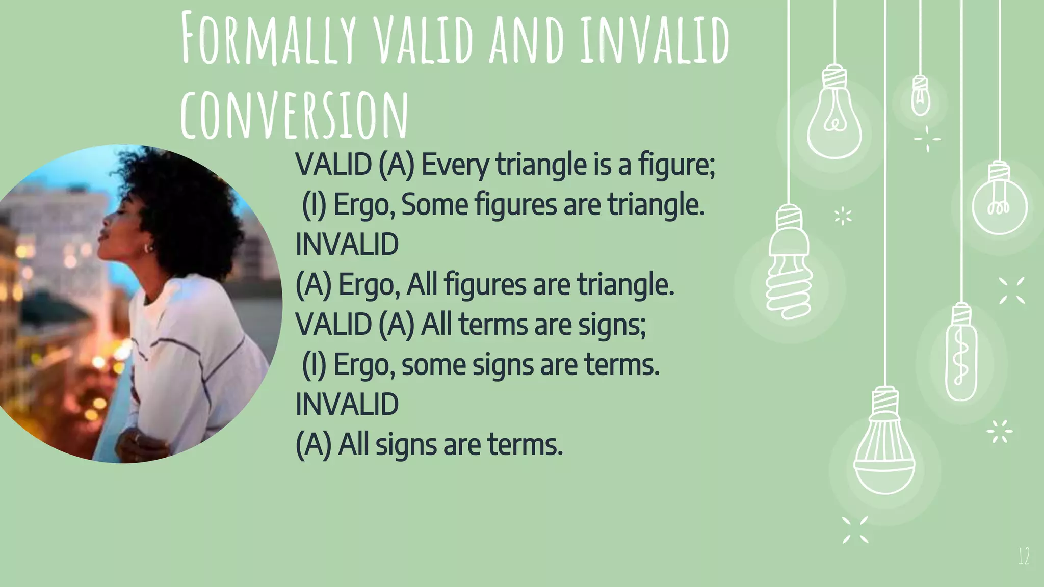 Formally valid and invalid
conversion
VALID (A) Every triangle is a figure;
(I) Ergo, Some figures are triangle.
INVALID
(A) Ergo, All figures are triangle.
VALID (A) All terms are signs;
(I) Ergo, some signs are terms.
INVALID
(A) All signs are terms.
12
 