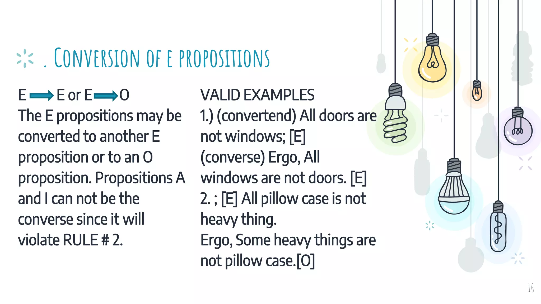 E E or E O
The E propositions may be
converted to another E
proposition or to an O
proposition. Propositions A
and I can not be the
converse since it will
violate RULE # 2.
. Conversion of e propositions
VALID EXAMPLES
1.) (convertend) All doors are
not windows; [E]
(converse) Ergo, All
windows are not doors. [E]
2. ; [E] All pillow case is not
heavy thing.
Ergo, Some heavy things are
not pillow case.[O]
16
 