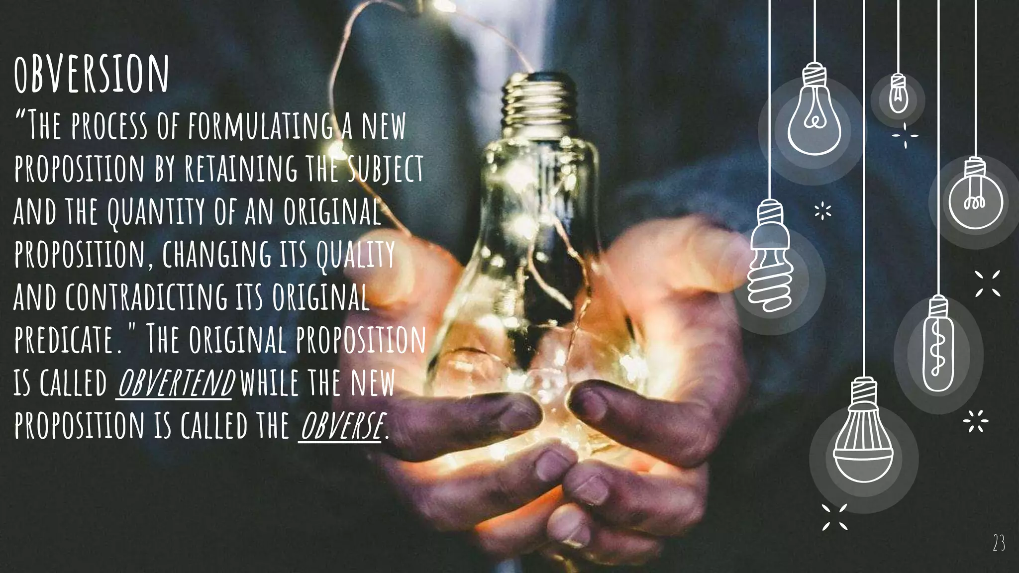 Obversion
“The process of formulating a new
proposition by retaining the subject
and the quantity of an original
proposition, changing its quality
and contradicting its original
predicate." The original proposition
is called obvertend while the new
proposition is called the obverse.
23
 