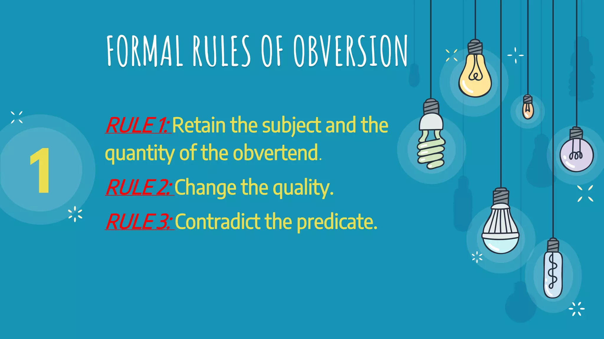 FORMAL RULES OF OBVERSION
RULE 1: Retain the subject and the
quantity of the obvertend.
RULE 2: Change the quality.
RULE 3: Contradict the predicate.
1
 