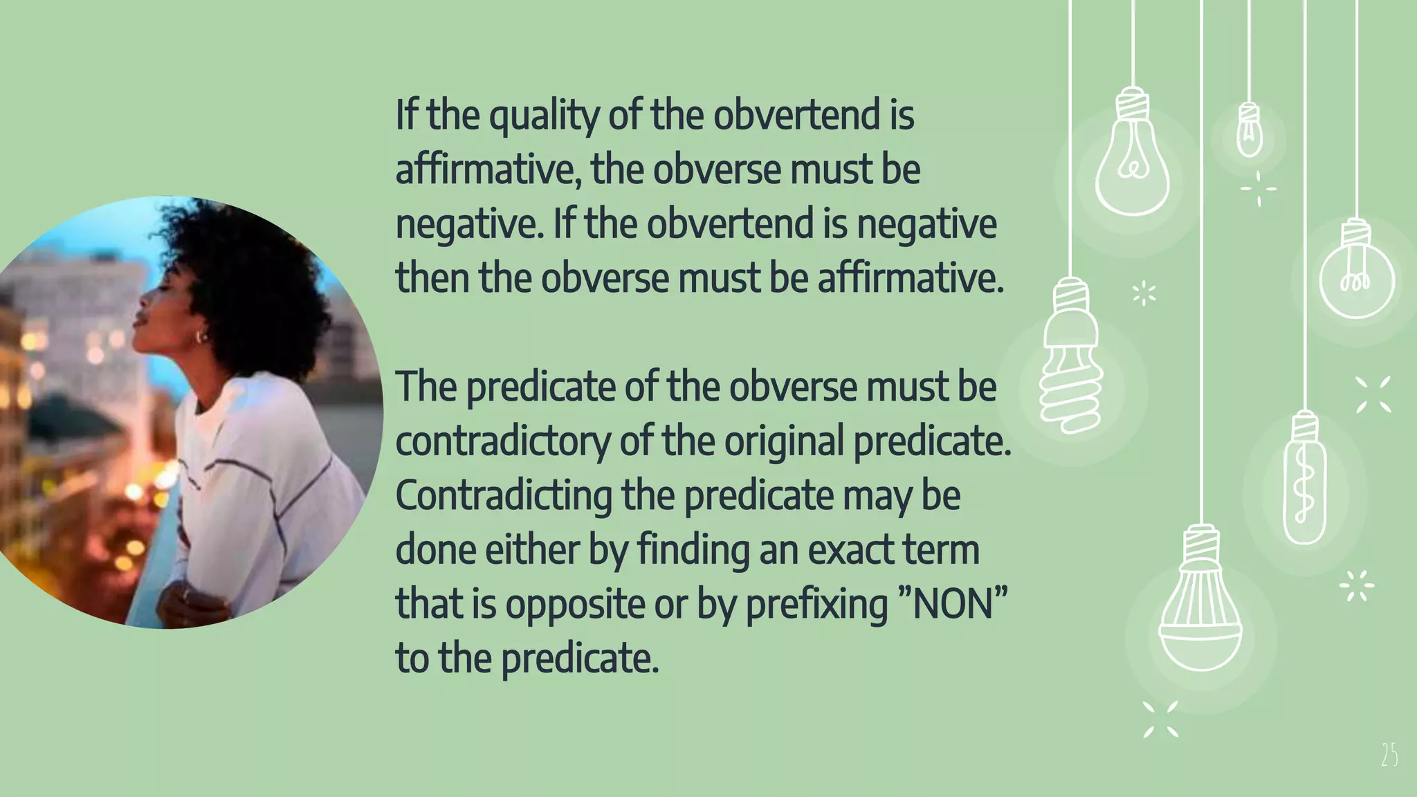 If the quality of the obvertend is
affirmative, the obverse must be
negative. If the obvertend is negative
then the obverse must be affirmative.
The predicate of the obverse must be
contradictory of the original predicate.
Contradicting the predicate may be
done either by finding an exact term
that is opposite or by prefixing ”NON”
to the predicate.
25
 
