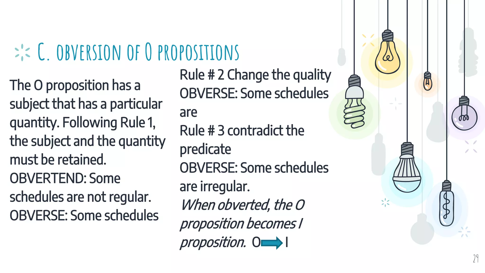 The O proposition has a
subject that has a particular
quantity. Following Rule 1,
the subject and the quantity
must be retained.
OBVERTEND: Some
schedules are not regular.
OBVERSE: Some schedules
C. obversion of O propositions
Rule # 2 Change the quality
OBVERSE: Some schedules
are
Rule # 3 contradict the
predicate
OBVERSE: Some schedules
are irregular.
When obverted, the O
proposition becomes I
proposition. O I
29
 