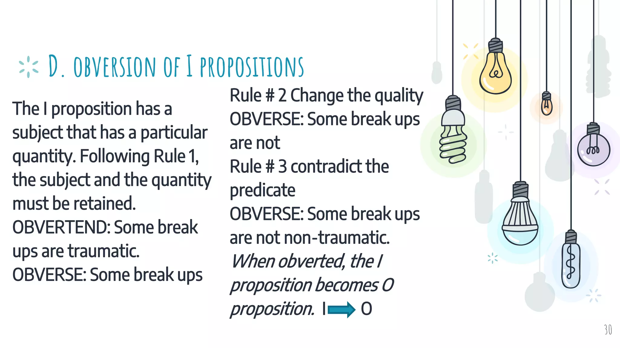 The I proposition has a
subject that has a particular
quantity. Following Rule 1,
the subject and the quantity
must be retained.
OBVERTEND: Some break
ups are traumatic.
OBVERSE: Some break ups
D. obversion of I propositions
Rule # 2 Change the quality
OBVERSE: Some break ups
are not
Rule # 3 contradict the
predicate
OBVERSE: Some break ups
are not non-traumatic.
When obverted, the I
proposition becomes O
proposition. I O
30
 