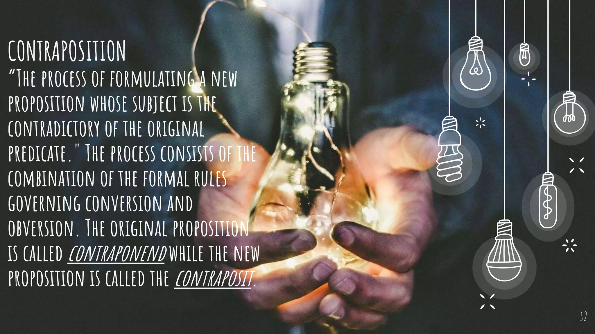 CONTRAPOSITION
“The process of formulating a new
proposition whose subject is the
contradictory of the original
predicate." The process consists of the
combination of the formal rules
governing conversion and
obversion. The original proposition
is called contraponend while the new
proposition is called the contraposit.
32
 