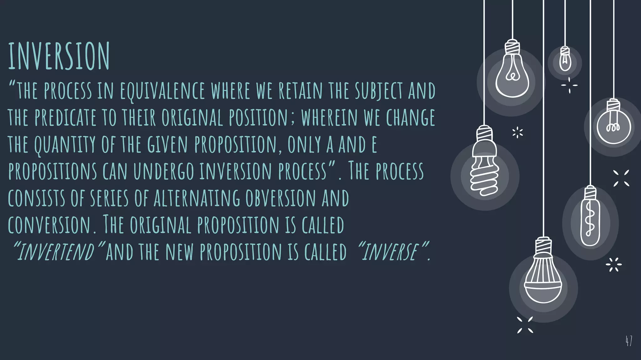 INVERSION
“the process in equivalence where we retain the subject and
the predicate to their original position; wherein we change
the quantity of the given proposition, only a and e
propositions can undergo inversion process”. The process
consists of series of alternating obversion and
conversion. The original proposition is called
“invertend” and the new proposition is called “inverse”.
47
 