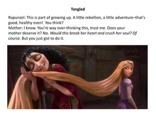 Rapunzel: This is part of growing up. A little rebellion, a little adventure–that’s
good, healthy even! You think?
Mother: I know. You’re way over-thinking this, trust me. Does your
mother deserve it? No. Would this break her heart and crush her soul? Of
course. But you just got to do it.
Tangled
 