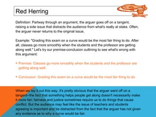 Red Herring Definition: Partway through an argument, the arguer goes off on a tangent, raising a side issue that distracts the audience from what's really at stake. Often, the arguer never returns to the original issue. Example: "Grading this exam on a curve would be the most fair thing to do. After all, classes go more smoothly when the students and the professor are getting along well." Let's try our premise-conclusion outlining to see what's wrong with this argument: Premise: Classes go more smoothly when the students and the professor are getting along well. Conclusion: Grading this exam on a curve would be the most fair thing to do. When we lay it out this way, it's pretty obvious that the arguer went off on a tangent--the fact that something helps people get along doesn't necessarily make it more fair; fairness and justice sometimes require us to do things that cause conflict. But the audience may feel like the issue of teachers and students agreeing is important and be distracted from the fact that the arguer has not given any evidence as to why a curve would be fair. 