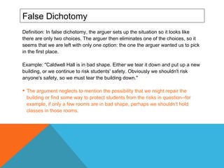 False Dichotomy Definition: In false dichotomy, the arguer sets up the situation so it looks like there are only two choices. The arguer then eliminates one of the choices, so it seems that we are left with only one option: the one the arguer wanted us to pick in the first place.  Example: "Caldwell Hall is in bad shape. Either we tear it down and put up a new building, or we continue to risk students' safety. Obviously we shouldn't risk anyone's safety, so we must tear the building down."  The argument neglects to mention the possibility that we might repair the building or find some way to protect students from the risks in question--for example, if only a few rooms are in bad shape, perhaps we shouldn't hold classes in those rooms. 