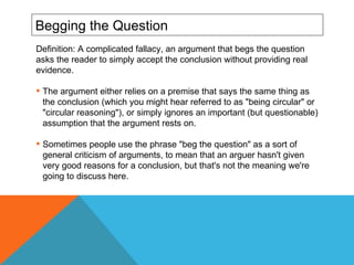 Begging the Question Definition: A complicated fallacy, an argument that begs the question asks the reader to simply accept the conclusion without providing real evidence. The argument either relies on a premise that says the same thing as the conclusion (which you might hear referred to as "being circular" or "circular reasoning"), or simply ignores an important (but questionable) assumption that the argument rests on. Sometimes people use the phrase "beg the question" as a sort of general criticism of arguments, to mean that an arguer hasn't given very good reasons for a conclusion, but that's not the meaning we're going to discuss here. 