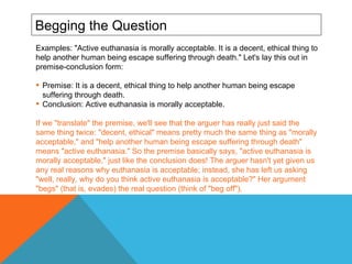 Begging the Question Examples: "Active euthanasia is morally acceptable. It is a decent, ethical thing to help another human being escape suffering through death." Let's lay this out in premise-conclusion form: Premise: It is a decent, ethical thing to help another human being escape suffering through death. Conclusion: Active euthanasia is morally acceptable. If we "translate" the premise, we'll see that the arguer has really just said the same thing twice: "decent, ethical" means pretty much the same thing as "morally acceptable," and "help another human being escape suffering through death" means "active euthanasia." So the premise basically says, "active euthanasia is morally acceptable," just like the conclusion does! The arguer hasn't yet given us any real reasons why euthanasia is acceptable; instead, she has left us asking "well, really, why do you think active euthanasia is acceptable?" Her argument "begs" (that is, evades) the real question (think of "beg off").  