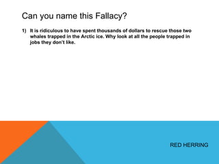 Can you name this Fallacy? It is ridiculous to have spent thousands of dollars to rescue those two whales trapped in the Arctic ice. Why look at all the people trapped in jobs they don ’t like. RED HERRING 