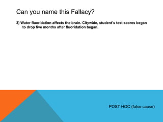 Can you name this Fallacy? 3) Water fluoridation affects the brain. Citywide, student ’s test scores began to drop five months after fluoridation began. POST HOC (false cause) 
