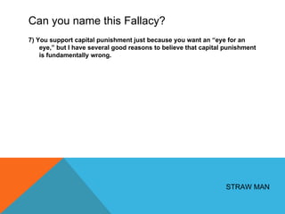 Can you name this Fallacy? 7) You support capital punishment just because you want an  “eye for an eye,” but I have several good reasons to believe that capital punishment is fundamentally wrong. STRAW MAN 
