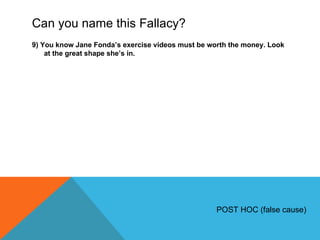 Can you name this Fallacy? 9) You know Jane Fonda ’s exercise videos must be worth the money. Look at the great shape she’s in. POST HOC (false cause) 