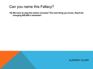 Can you name this Fallacy? 10) We have to stop the tuition increase! The next thing you know, they'll be charging $40,000 a semester! SLIPPERY SLOPE 