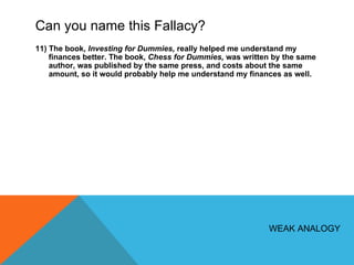 Can you name this Fallacy? 11) The book,  Investing for Dummies,  really helped me understand my finances better. The book,  Chess for Dummies,  was written by the same author, was published by the same press, and costs about the same amount, so it would probably help me understand my finances as well.  WEAK ANALOGY 