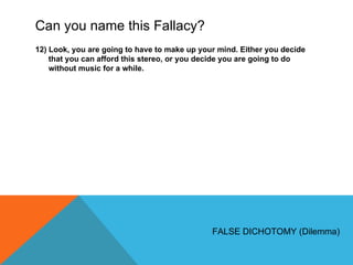 Can you name this Fallacy? 12) Look, you are going to have to make up your mind. Either you decide that you can afford this stereo, or you decide you are going to do without music for a while. FALSE DICHOTOMY (Dilemma) 