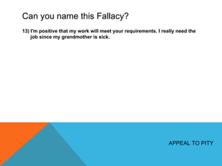 Can you name this Fallacy? 13) I'm positive that my work will meet your requirements. I really need the job since my grandmother is sick. APPEAL TO PITY 