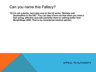 Can you name this Fallacy? 15) I'm not a doctor, but I play one on the hit series "Bimbos and Studmuffins in the OR." You can take it from me that when you need a fast acting, effective and safe painkiller there is nothing better than MorphiDope 2000. That is my considered medical opinion. APPEAL TO AUTHORITY 
