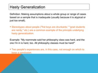 Hasty Generalization Definition: Making assumptions about a whole group or range of cases based on a sample that is inadequate (usually because it is atypical or just too small). Stereotypes about people ("frat boys are drunkards," "grad students are nerdy," etc.) are a common example of the principle underlying hasty generalization.  Example: "My roommate said her philosophy class was hard, and the one I'm in is hard, too. All philosophy classes must be hard!"  Two people's experiences are, in this case, not enough on which to base a conclusion.  