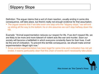 Slippery Slope Definition: The arguer claims that a sort of chain reaction, usually ending in some dire consequence, will take place, but there's really not enough evidence for that assumption.  The arguer asserts that if we take even one step onto the "slippery slope," we will end up sliding all the way to the bottom; he or she assumes we can't stop halfway down the hill.  Example: "Animal experimentation reduces our respect for life. If we don't respect life, we are likely to be more and more tolerant of violent acts like war and murder. Soon our society will become a battlefield in which everyone constantly fears for their lives. It will be the end of civilization. To prevent this terrible consequence, we should make animal experimentation illegal right now.”  Since animal experimentation has been legal for some time and civilization has not yet ended, it seems particularly clear that this chain of events won't necessarily take place.  Also known as  “the Camel’s Nose 
