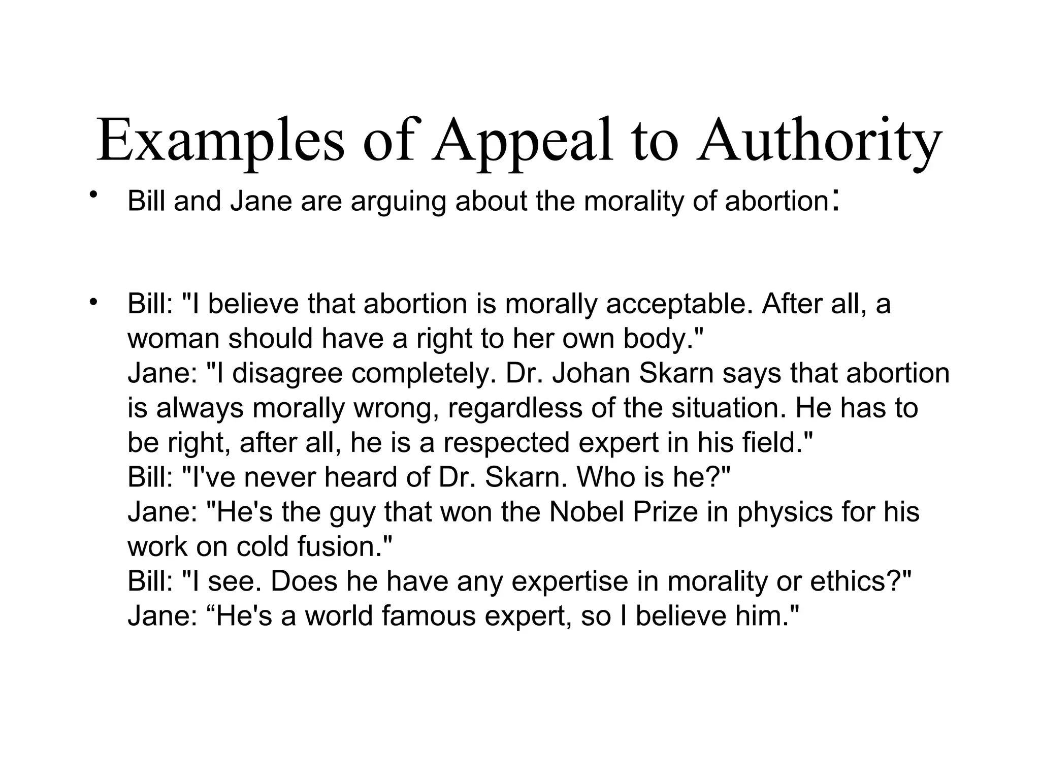 Examples of Appeal to Authority
• Bill and Jane are arguing about the morality of abortion:
• Bill: "I believe that abortion is morally acceptable. After all, a
woman should have a right to her own body."
Jane: "I disagree completely. Dr. Johan Skarn says that abortion
is always morally wrong, regardless of the situation. He has to
be right, after all, he is a respected expert in his field."
Bill: "I've never heard of Dr. Skarn. Who is he?"
Jane: "He's the guy that won the Nobel Prize in physics for his
work on cold fusion."
Bill: "I see. Does he have any expertise in morality or ethics?"
Jane: “He's a world famous expert, so I believe him."
 