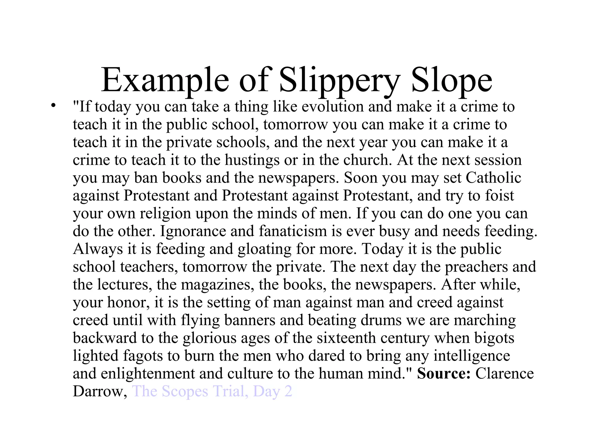 Example of Slippery Slope
• "If today you can take a thing like evolution and make it a crime to
teach it in the public school, tomorrow you can make it a crime to
teach it in the private schools, and the next year you can make it a
crime to teach it to the hustings or in the church. At the next session
you may ban books and the newspapers. Soon you may set Catholic
against Protestant and Protestant against Protestant, and try to foist
your own religion upon the minds of men. If you can do one you can
do the other. Ignorance and fanaticism is ever busy and needs feeding.
Always it is feeding and gloating for more. Today it is the public
school teachers, tomorrow the private. The next day the preachers and
the lectures, the magazines, the books, the newspapers. After while,
your honor, it is the setting of man against man and creed against
creed until with flying banners and beating drums we are marching
backward to the glorious ages of the sixteenth century when bigots
lighted fagots to burn the men who dared to bring any intelligence
and enlightenment and culture to the human mind." Source: Clarence
Darrow, The Scopes Trial, Day 2
 