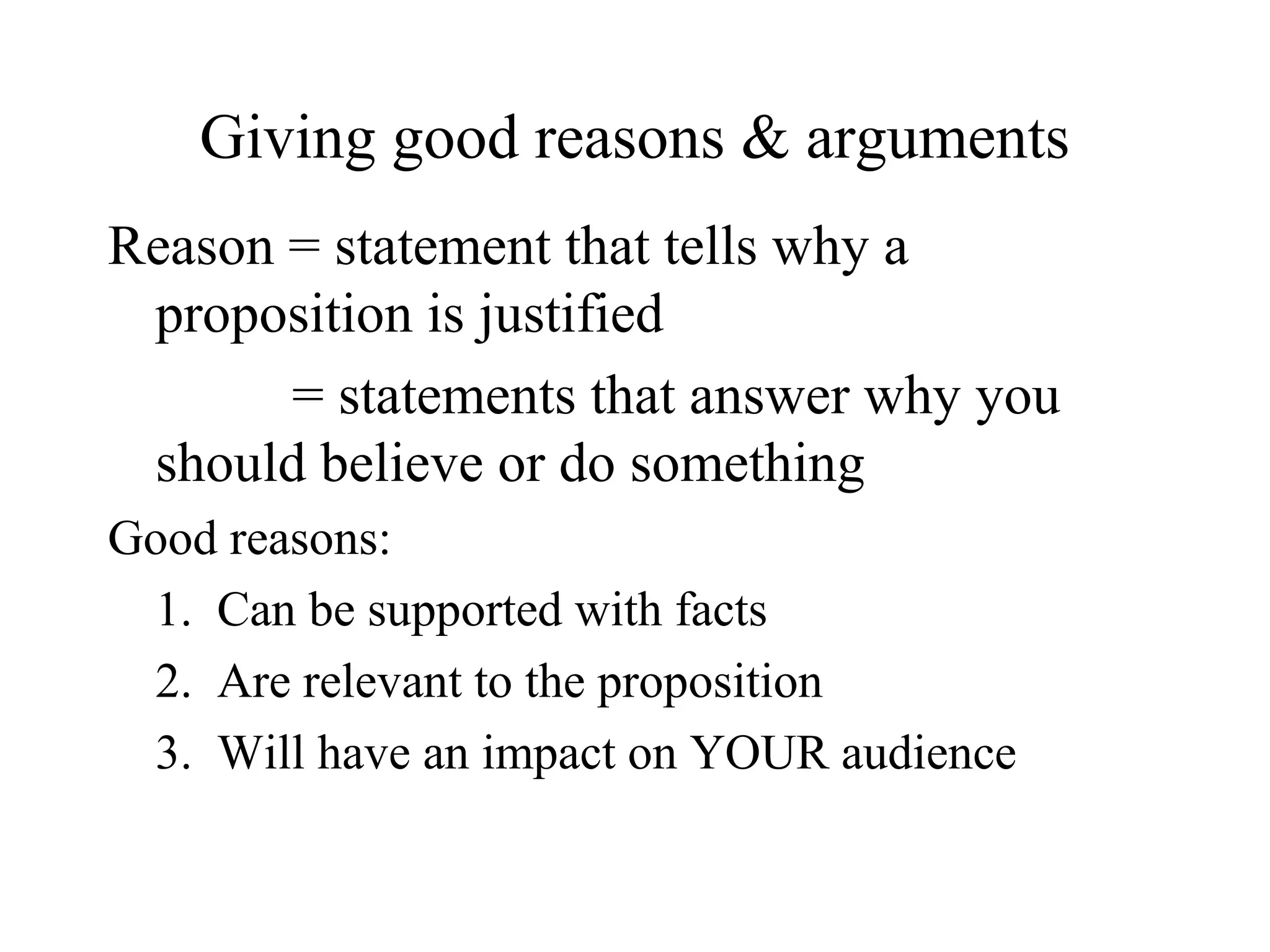 Giving good reasons & arguments
Reason = statement that tells why a
proposition is justified
= statements that answer why you
should believe or do something
Good reasons:
1. Can be supported with facts
2. Are relevant to the proposition
3. Will have an impact on YOUR audience
 