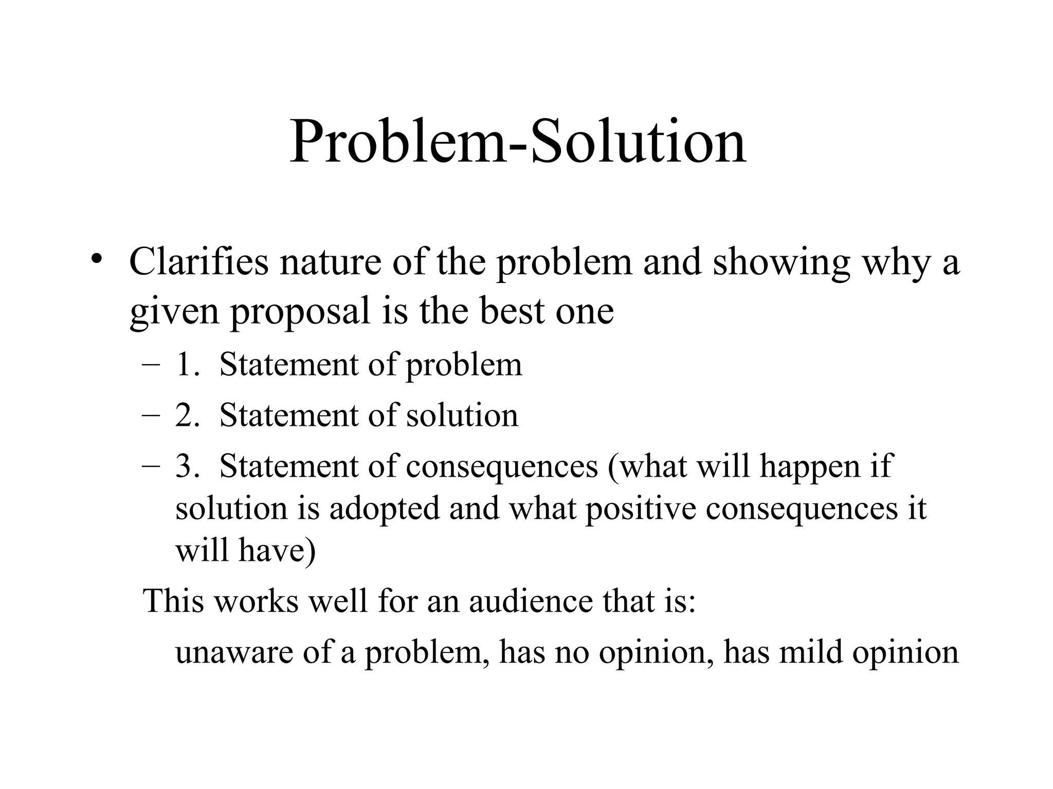 Problem-Solution
• Clarifies nature of the problem and showing why a
given proposal is the best one
– 1. Statement of problem
– 2. Statement of solution
– 3. Statement of consequences (what will happen if
solution is adopted and what positive consequences it
will have)
This works well for an audience that is:
unaware of a problem, has no opinion, has mild opinion
 