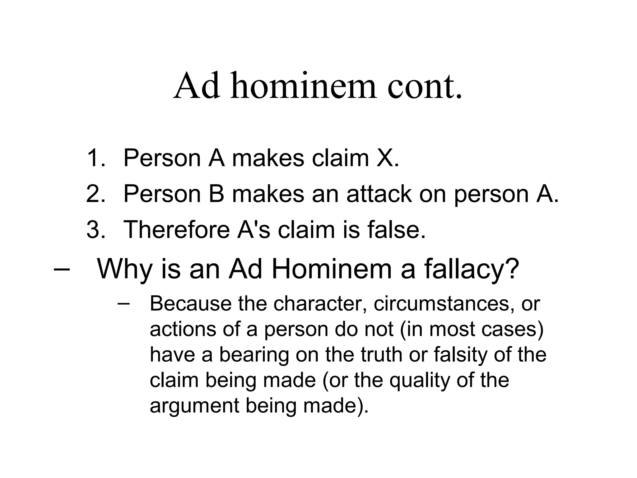 Ad hominem cont.
1. Person A makes claim X.
2. Person B makes an attack on person A.
3. Therefore A's claim is false.
– Why is an Ad Hominem a fallacy?
– Because the character, circumstances, or
actions of a person do not (in most cases)
have a bearing on the truth or falsity of the
claim being made (or the quality of the
argument being made).
 