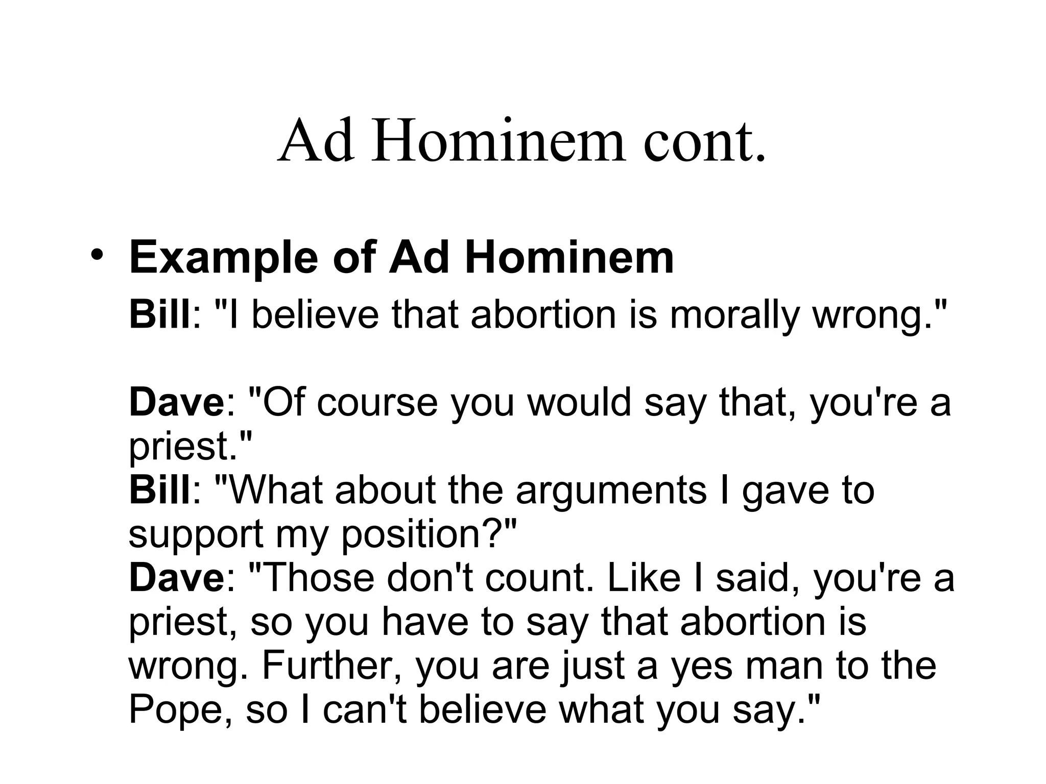 Ad Hominem cont.
• Example of Ad Hominem
Bill: "I believe that abortion is morally wrong."
Dave: "Of course you would say that, you're a
priest."
Bill: "What about the arguments I gave to
support my position?"
Dave: "Those don't count. Like I said, you're a
priest, so you have to say that abortion is
wrong. Further, you are just a yes man to the
Pope, so I can't believe what you say."
 