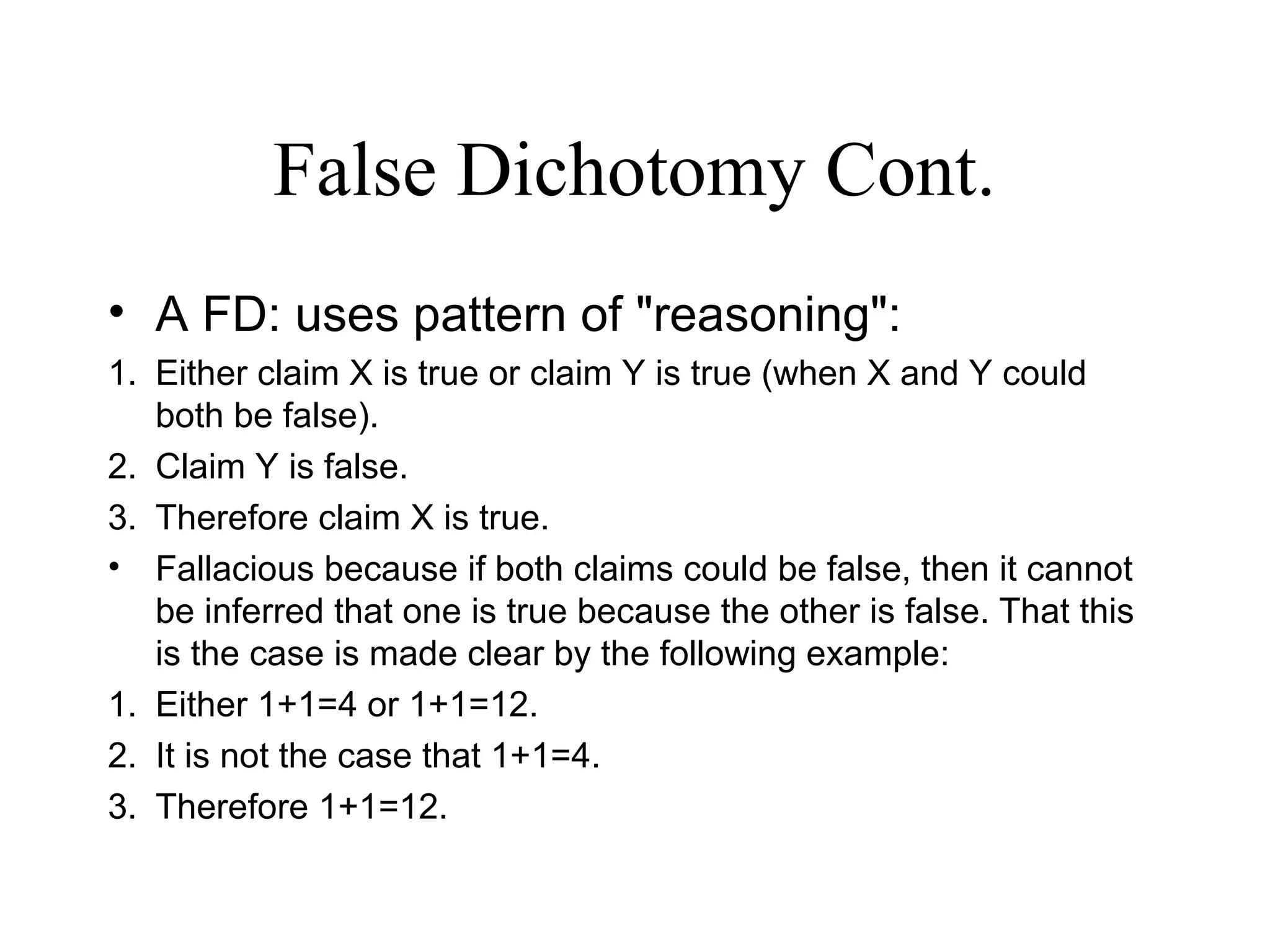 False Dichotomy Cont.
• A FD: uses pattern of "reasoning":
1. Either claim X is true or claim Y is true (when X and Y could
both be false).
2. Claim Y is false.
3. Therefore claim X is true.
• Fallacious because if both claims could be false, then it cannot
be inferred that one is true because the other is false. That this
is the case is made clear by the following example:
1. Either 1+1=4 or 1+1=12.
2. It is not the case that 1+1=4.
3. Therefore 1+1=12.
 